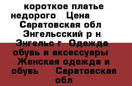 короткое платье недорого › Цена ­ 300 - Саратовская обл., Энгельсский р-н, Энгельс г. Одежда, обувь и аксессуары » Женская одежда и обувь   . Саратовская обл.